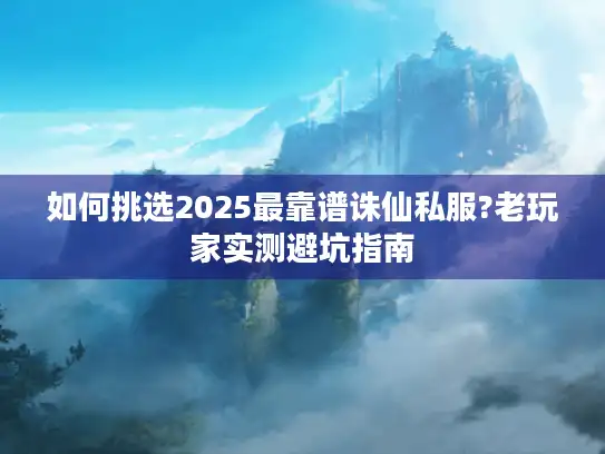 如何挑选2025最靠谱诛仙私服?老玩家实测避坑指南