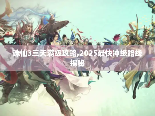 诛仙3三天满级攻略,2025最快冲级路线揭秘