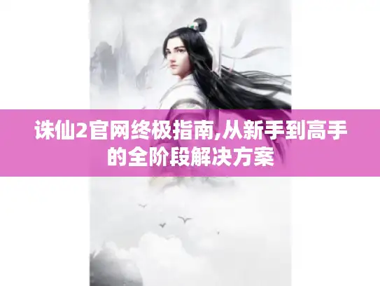 诛仙2官网终极指南,从新手到高手的全阶段解决方案