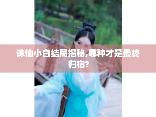 诛仙小白结局揭秘,哪种才是最终归宿?