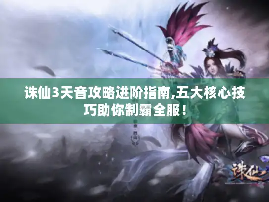 诛仙3天音攻略进阶指南,五大核心技巧助你制霸全服! 诛仙3天音攻略进阶指南,五大核心技巧助你制霸全服!