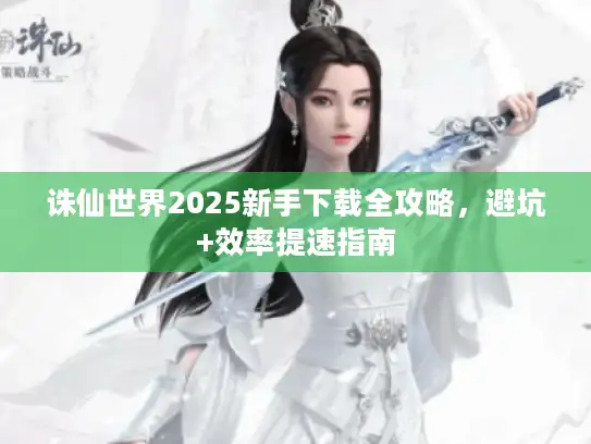 诛仙世界2025新手下载全攻略，避坑+效率提速指南
