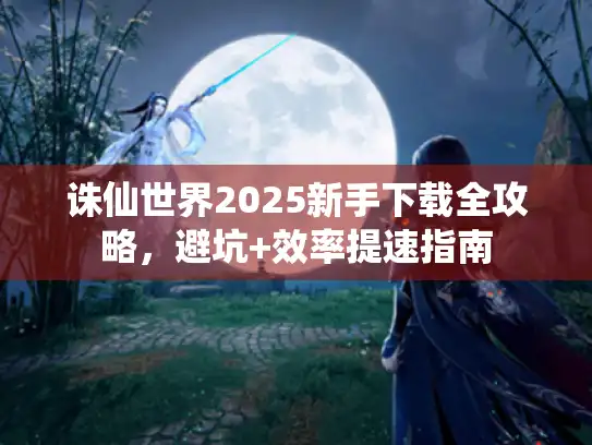 诛仙世界2025新手下载全攻略，避坑+效率提速指南