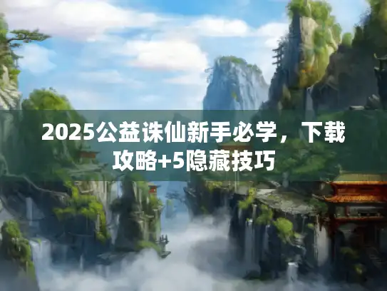 2025公益诛仙新手必学,下载攻略+5隐藏技巧 2025公益诛仙新手必学,下载攻略+5隐藏技巧