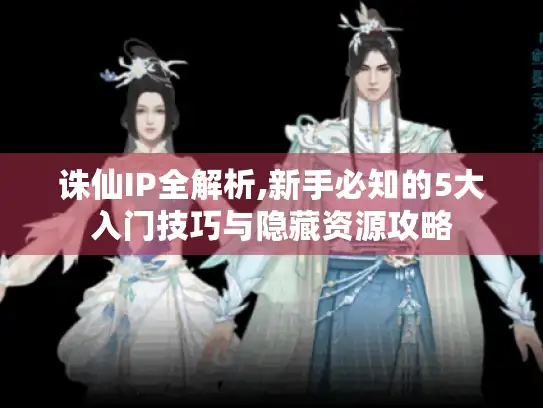 诛仙IP全解析,新手必知的5大入门技巧与隐藏资源攻略