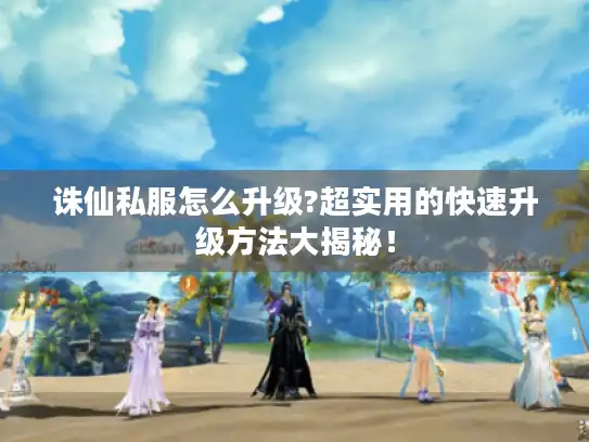 诛仙私服怎么升级?超实用的快速升级方法大揭秘！