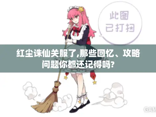 红尘诛仙关服了,那些回忆、攻略问题你都还记得吗?