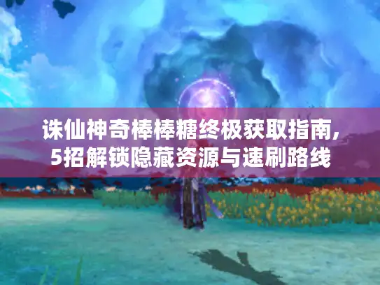 诛仙神奇棒棒糖终极获取指南,5招解锁隐藏资源与速刷路线 诛仙神奇棒棒糖终极获取指南,5招解锁隐藏资源与速刷路线