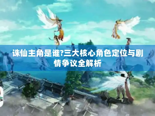 诛仙主角是谁?三大核心角色定位与剧情争议全解析