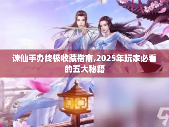 诛仙手办终极收藏指南,2025年玩家必看的五大秘籍