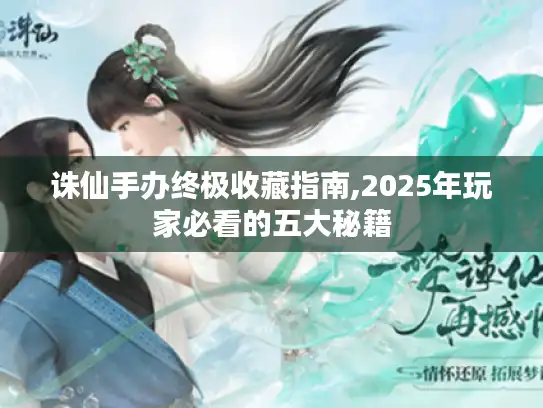 诛仙手办终极收藏指南,2025年玩家必看的五大秘籍