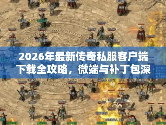 2026年最新传奇私服客户端下载全攻略，微端与补丁包深度解析