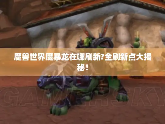 魔兽世界魔暴龙在哪刷新?全刷新点大揭秘！