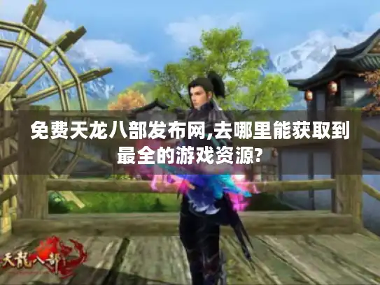 免费天龙八部发布网,去哪里能获取到最全的游戏资源?