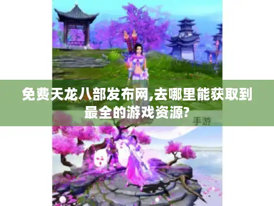 免费天龙八部发布网,去哪里能获取到最全的游戏资源?