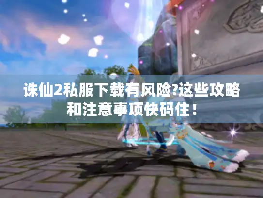 诛仙2私服下载有风险?这些攻略和注意事项快码住！