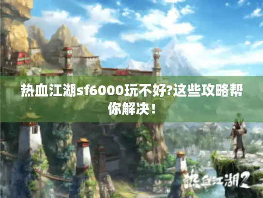 热血江湖sf6000玩不好?这些攻略帮你解决！
