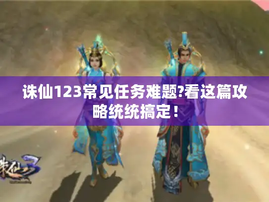 诛仙123常见任务难题?看这篇攻略统统搞定！