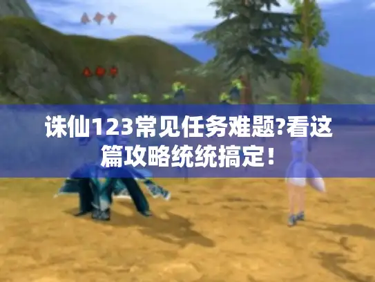 诛仙123常见任务难题?看这篇攻略统统搞定！