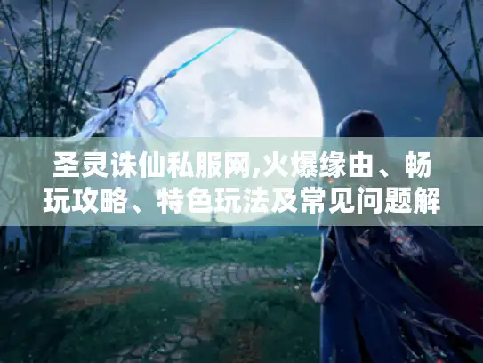 圣灵诛仙私服网,火爆缘由、畅玩攻略、特色玩法及常见问题解答
