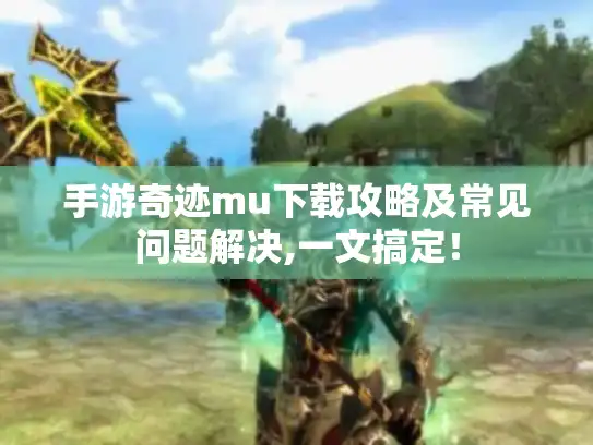 手游奇迹mu下载攻略及常见问题解决,一文搞定！