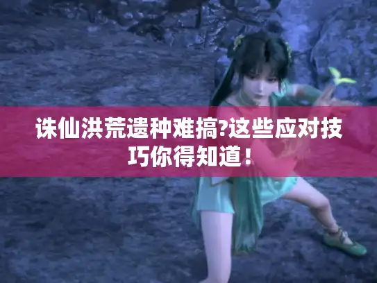 诛仙洪荒遗种难搞?这些应对技巧你得知道！