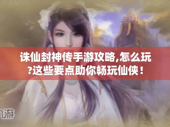 诛仙封神传手游攻略,怎么玩?这些要点助你畅玩仙侠! 诛仙封神传手游攻略,怎么玩?这些要点助你畅玩仙侠!