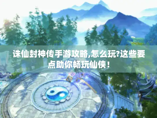 诛仙封神传手游攻略,怎么玩?这些要点助你畅玩仙侠! 诛仙封神传手游攻略,怎么玩?这些要点助你畅玩仙侠!