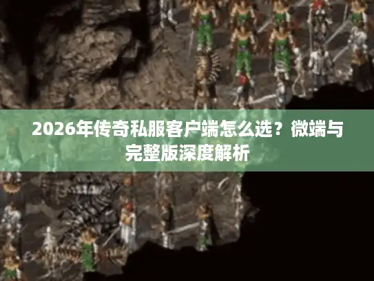 2026年传奇私服客户端怎么选？微端与完整版深度解析