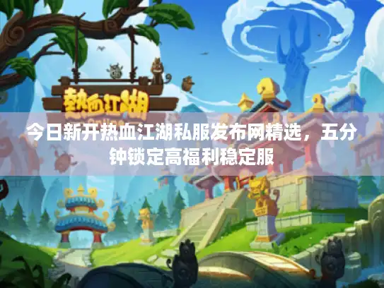 今日新开热血江湖私服发布网精选,五分钟锁定高福利稳定服 今日新开热血江湖私服发布网精选,五分钟锁定高福利稳定服