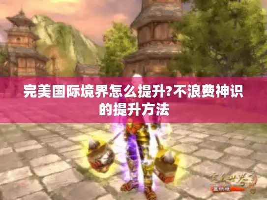 完美国际境界怎么提升?不浪费神识的提升方法