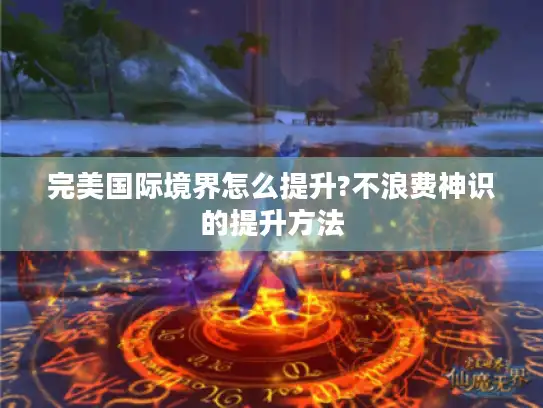 完美国际境界怎么提升?不浪费神识的提升方法