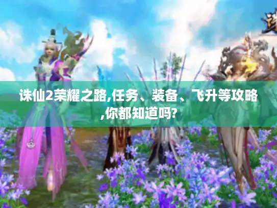 诛仙2荣耀之路,任务、装备、飞升等攻略,你都知道吗?