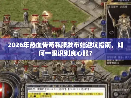 2026年热血传奇私服发布站避坑指南，如何一眼识别良心服？
