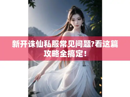 新开诛仙私服常见问题?看这篇攻略全搞定！