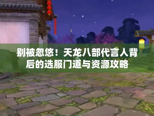 别被忽悠！天龙八部代言人背后的选服门道与资源攻略