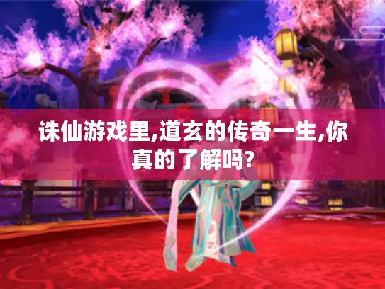 诛仙游戏里,道玄的传奇一生,你真的了解吗?