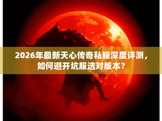 2026年最新天心传奇私服深度评测,如何避开坑服选对版本? 2026年最新天心传奇私服深度评测,如何避开坑服选对版本?
