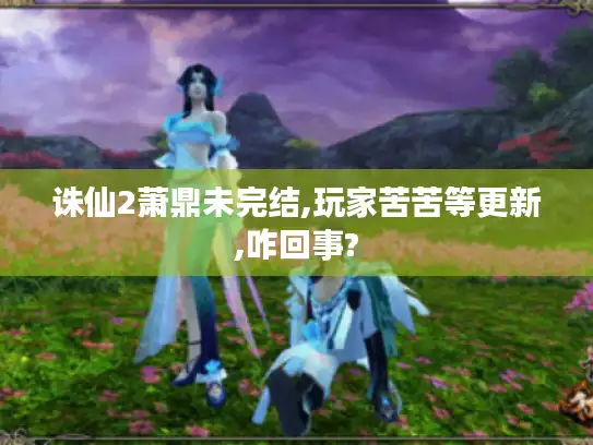 诛仙2萧鼎未完结,玩家苦苦等更新,咋回事?