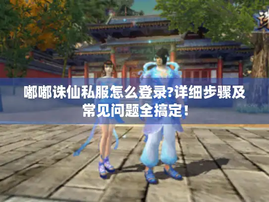 嘟嘟诛仙私服怎么登录?详细步骤及常见问题全搞定！