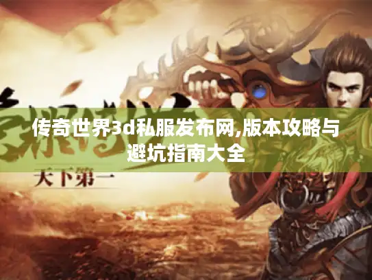 传奇世界3d私服发布网,版本攻略与避坑指南大全