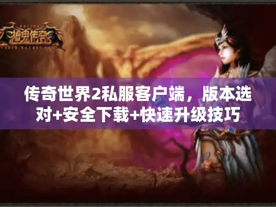 传奇世界2私服客户端，版本选对+安全下载+快速升级技巧
