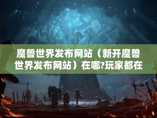 魔兽世界发布网站（新开魔兽世界发布网站）在哪?玩家都在找！