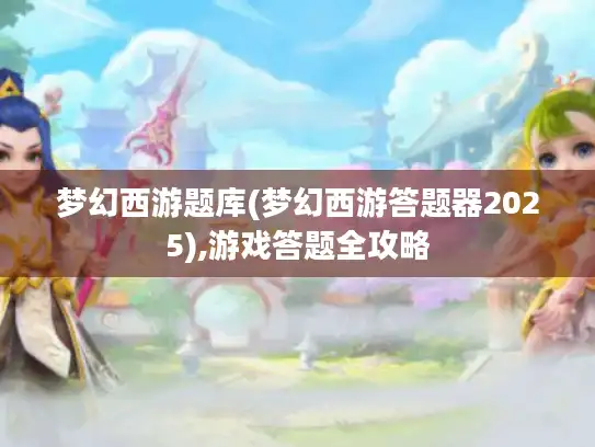 梦幻西游题库(梦幻西游答题器2025),游戏答题全攻略