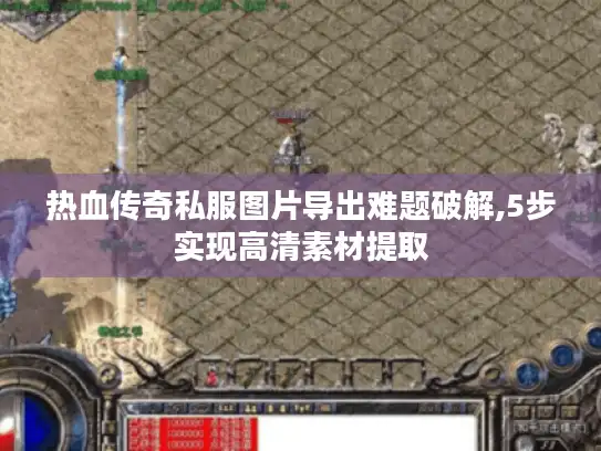 热血传奇私服图片导出难题破解,5步实现高清素材提取
