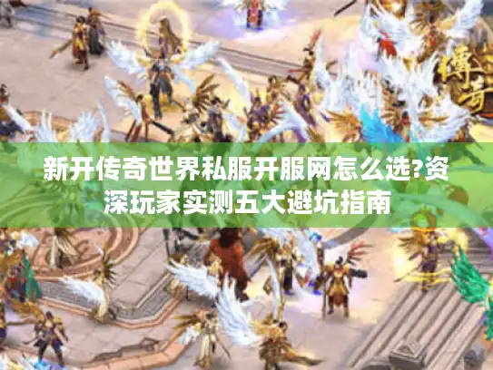 新开传奇世界私服开服网怎么选?资深玩家实测五大避坑指南