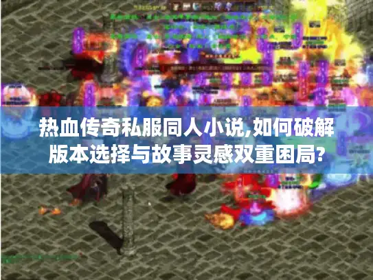 热血传奇私服同人小说,如何破解版本选择与故事灵感双重困局?