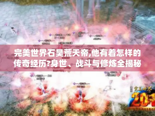 完美世界石昊荒天帝,他有着怎样的传奇经历?身世、战斗与修炼全揭秘！