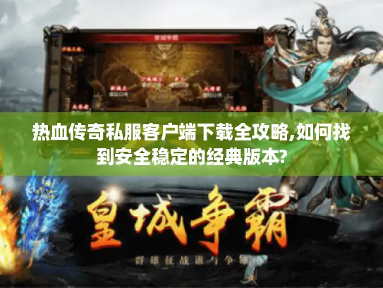 热血传奇私服客户端下载全攻略,如何找到安全稳定的经典版本?