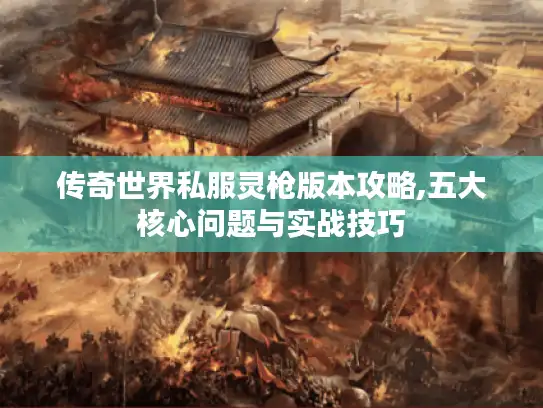 传奇世界私服灵枪版本攻略,五大核心问题与实战技巧